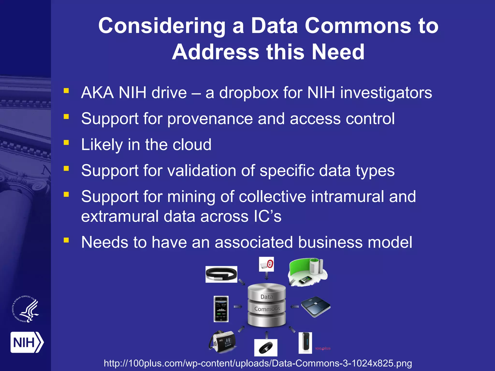 Considering a Data Commons to
Address this Need
 AKA NIH drive – a dropbox for NIH investigators
 Support for provenance and access control
 Likely in the cloud
 Support for validation of specific data types
 Support for mining of collective intramural and
extramural data across IC’s
 Needs to have an associated business model
http://100plus.com/wp-content/uploads/Data-Commons-3-1024x825.png
 