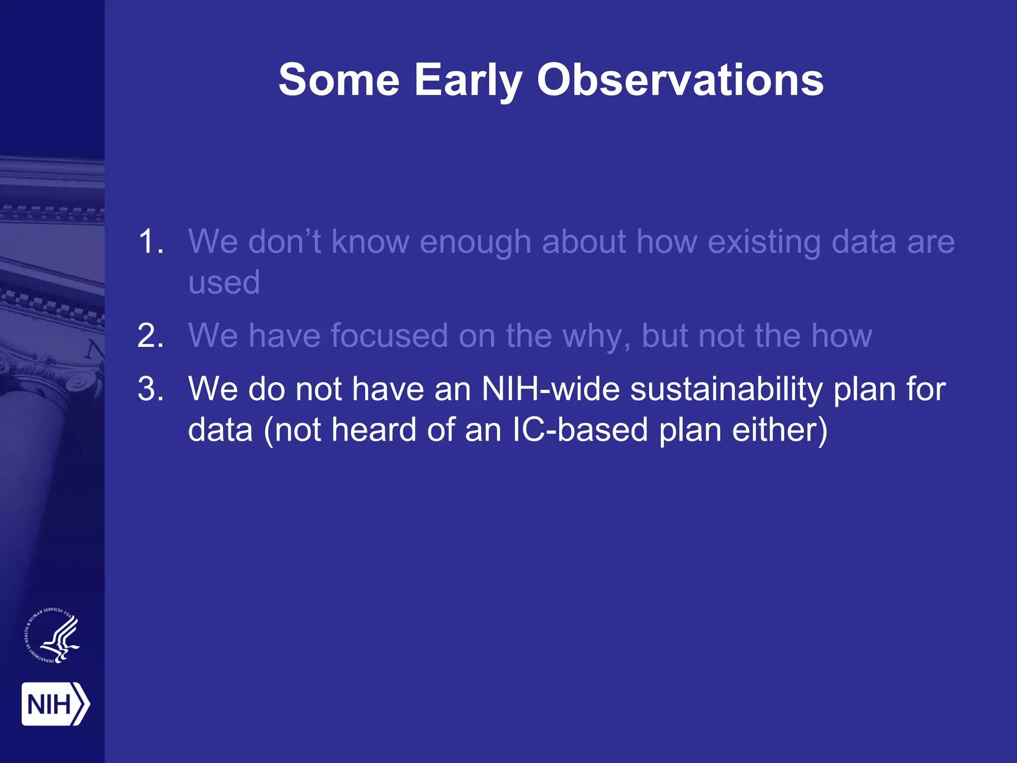 Some Early Observations
1. We don’t know enough about how existing data are
used
2. We have focused on the why, but not the how
3. We do not have an NIH-wide sustainability plan for
data (not heard of an IC-based plan either)
 