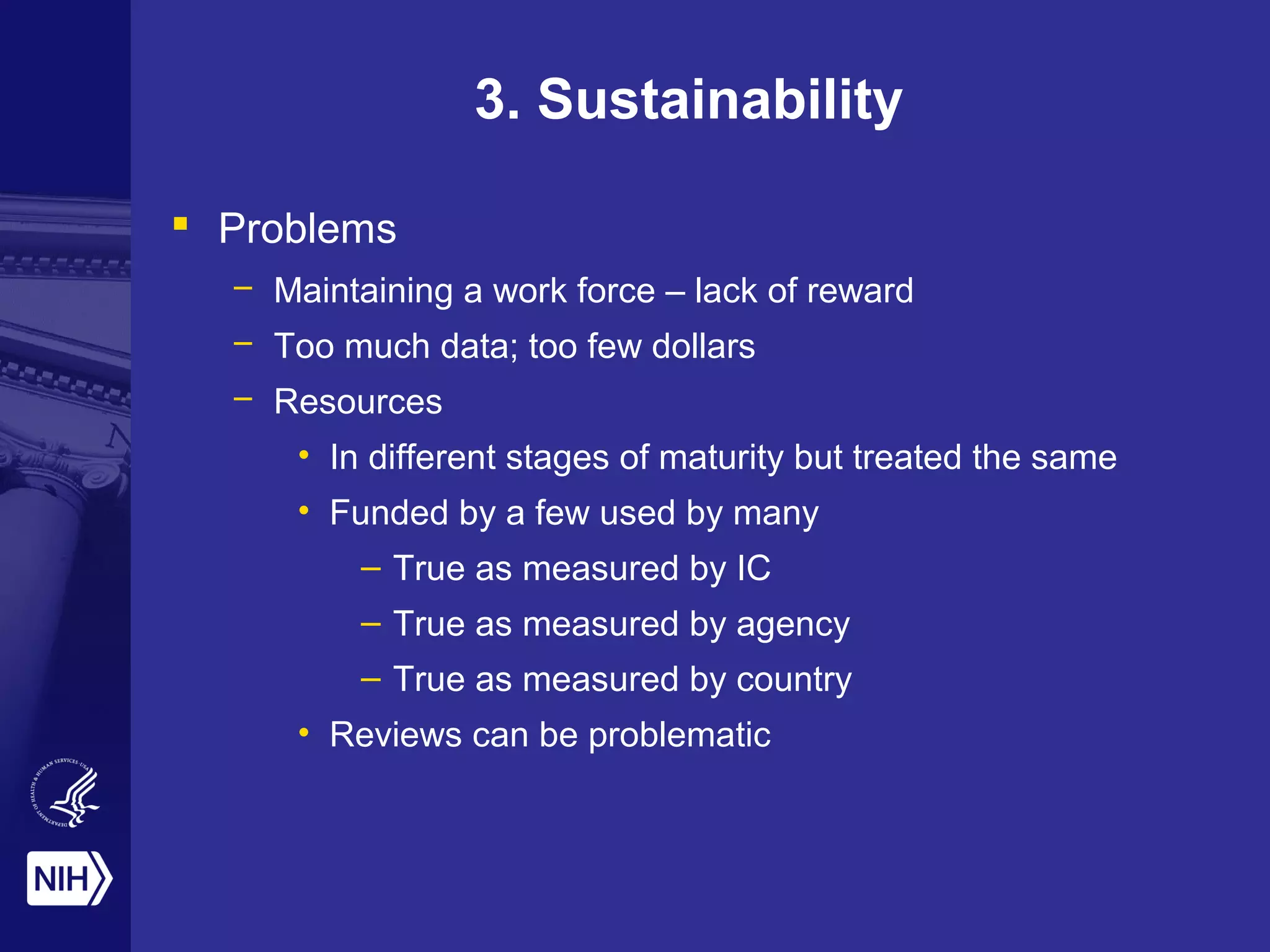 3. Sustainability
 Problems
– Maintaining a work force – lack of reward
– Too much data; too few dollars
– Resources
• In different stages of maturity but treated the same
• Funded by a few used by many
– True as measured by IC
– True as measured by agency
– True as measured by country
• Reviews can be problematic
 