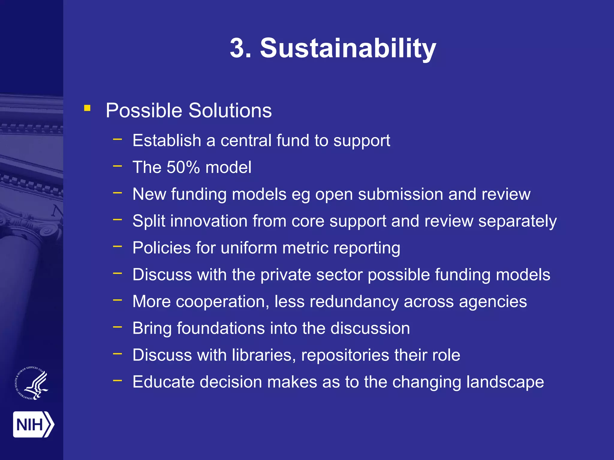 3. Sustainability
 Possible Solutions
– Establish a central fund to support
– The 50% model
– New funding models eg open submission and review
– Split innovation from core support and review separately
– Policies for uniform metric reporting
– Discuss with the private sector possible funding models
– More cooperation, less redundancy across agencies
– Bring foundations into the discussion
– Discuss with libraries, repositories their role
– Educate decision makes as to the changing landscape
 