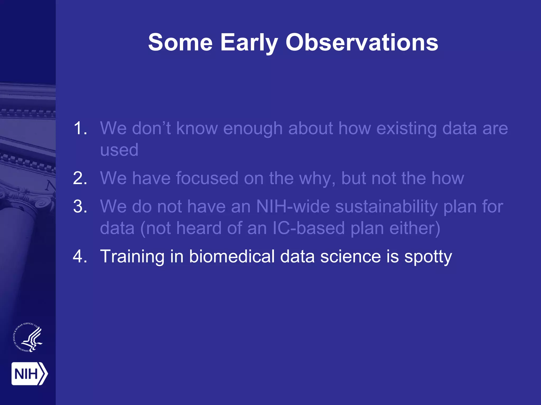 Some Early Observations
1. We don’t know enough about how existing data are
used
2. We have focused on the why, but not the how
3. We do not have an NIH-wide sustainability plan for
data (not heard of an IC-based plan either)
4. Training in biomedical data science is spotty
 
