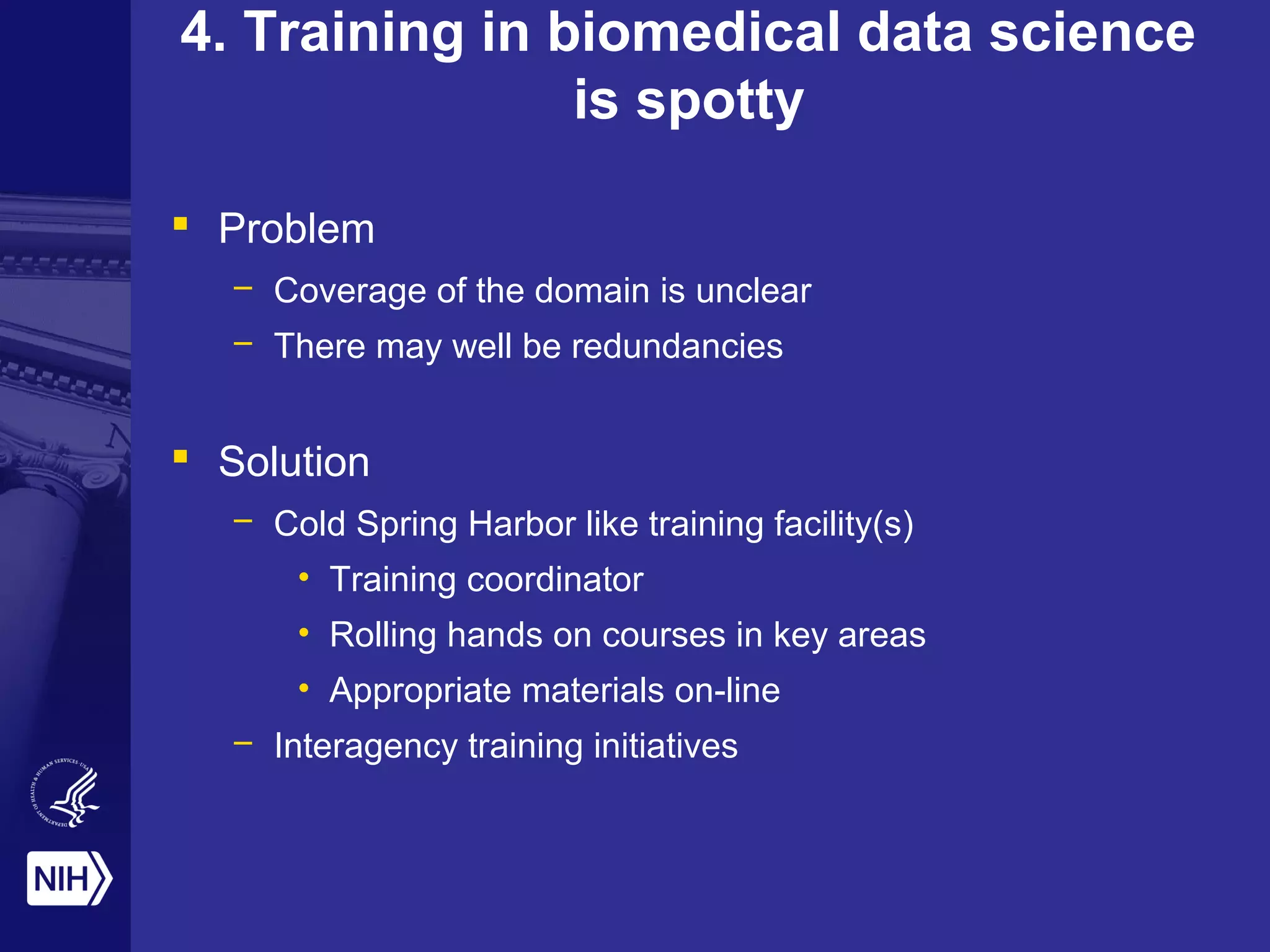 4. Training in biomedical data science
is spotty
 Problem
– Coverage of the domain is unclear
– There may well be redundancies
 Solution
– Cold Spring Harbor like training facility(s)
• Training coordinator
• Rolling hands on courses in key areas
• Appropriate materials on-line
– Interagency training initiatives
 
