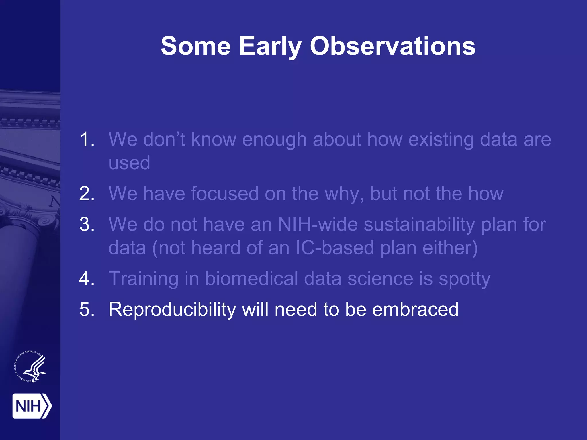 Some Early Observations
1. We don’t know enough about how existing data are
used
2. We have focused on the why, but not the how
3. We do not have an NIH-wide sustainability plan for
data (not heard of an IC-based plan either)
4. Training in biomedical data science is spotty
5. Reproducibility will need to be embraced
 