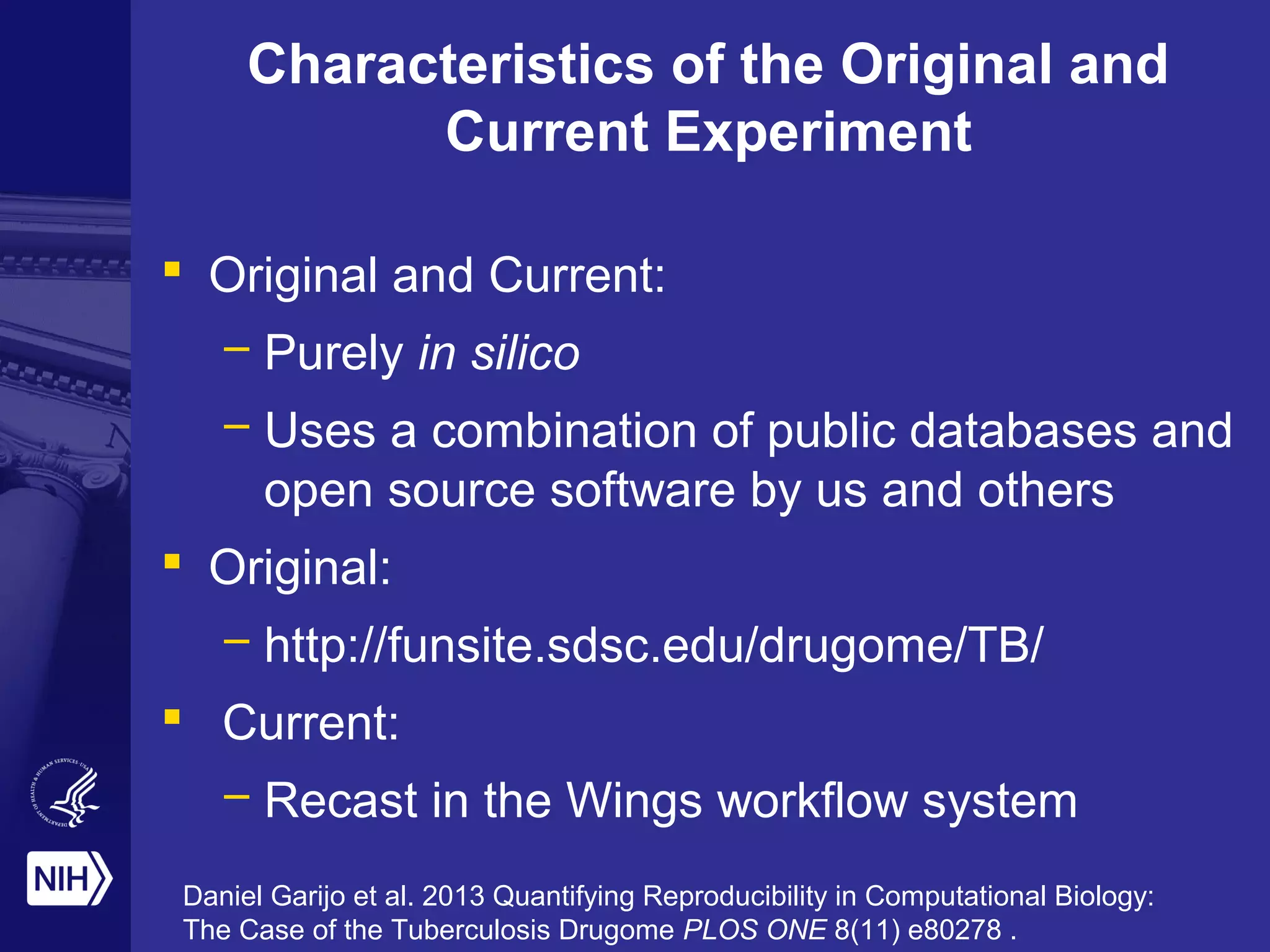 Characteristics of the Original and
Current Experiment
 Original and Current:
– Purely in silico
– Uses a combination of public databases and
open source software by us and others
 Original:
– http://funsite.sdsc.edu/drugome/TB/
 Current:
– Recast in the Wings workflow system
Daniel Garijo et al. 2013 Quantifying Reproducibility in Computational Biology:
The Case of the Tuberculosis Drugome PLOS ONE 8(11) e80278 .
 