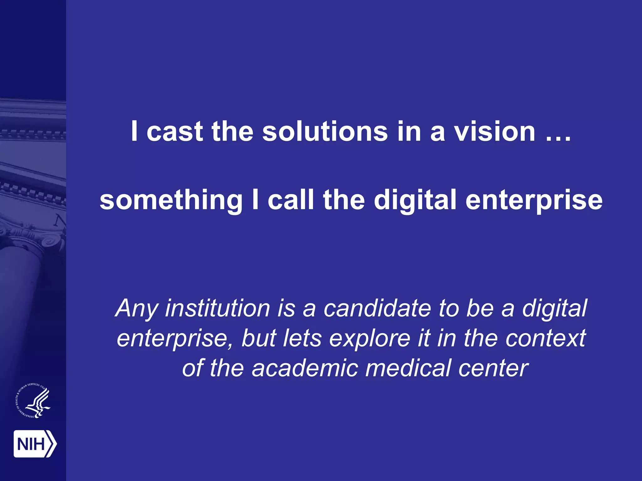 I cast the solutions in a vision …
something I call the digital enterprise
Any institution is a candidate to be a digital
enterprise, but lets explore it in the context
of the academic medical center
 