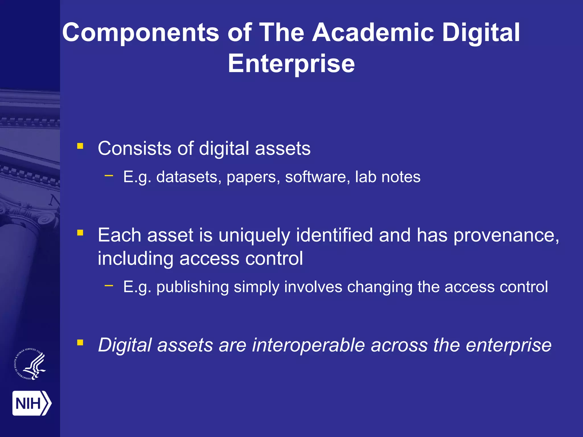 Components of The Academic Digital
Enterprise
 Consists of digital assets
– E.g. datasets, papers, software, lab notes
 Each asset is uniquely identified and has provenance,
including access control
– E.g. publishing simply involves changing the access control
 Digital assets are interoperable across the enterprise
 