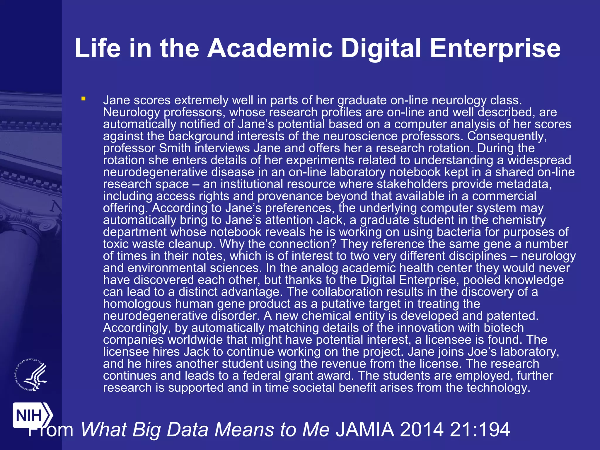 Life in the Academic Digital Enterprise
 Jane scores extremely well in parts of her graduate on-line neurology class.
Neurology professors, whose research profiles are on-line and well described, are
automatically notified of Jane’s potential based on a computer analysis of her scores
against the background interests of the neuroscience professors. Consequently,
professor Smith interviews Jane and offers her a research rotation. During the
rotation she enters details of her experiments related to understanding a widespread
neurodegenerative disease in an on-line laboratory notebook kept in a shared on-line
research space – an institutional resource where stakeholders provide metadata,
including access rights and provenance beyond that available in a commercial
offering. According to Jane’s preferences, the underlying computer system may
automatically bring to Jane’s attention Jack, a graduate student in the chemistry
department whose notebook reveals he is working on using bacteria for purposes of
toxic waste cleanup. Why the connection? They reference the same gene a number
of times in their notes, which is of interest to two very different disciplines – neurology
and environmental sciences. In the analog academic health center they would never
have discovered each other, but thanks to the Digital Enterprise, pooled knowledge
can lead to a distinct advantage. The collaboration results in the discovery of a
homologous human gene product as a putative target in treating the
neurodegenerative disorder. A new chemical entity is developed and patented.
Accordingly, by automatically matching details of the innovation with biotech
companies worldwide that might have potential interest, a licensee is found. The
licensee hires Jack to continue working on the project. Jane joins Joe’s laboratory,
and he hires another student using the revenue from the license. The research
continues and leads to a federal grant award. The students are employed, further
research is supported and in time societal benefit arises from the technology.
From What Big Data Means to Me JAMIA 2014 21:194
 