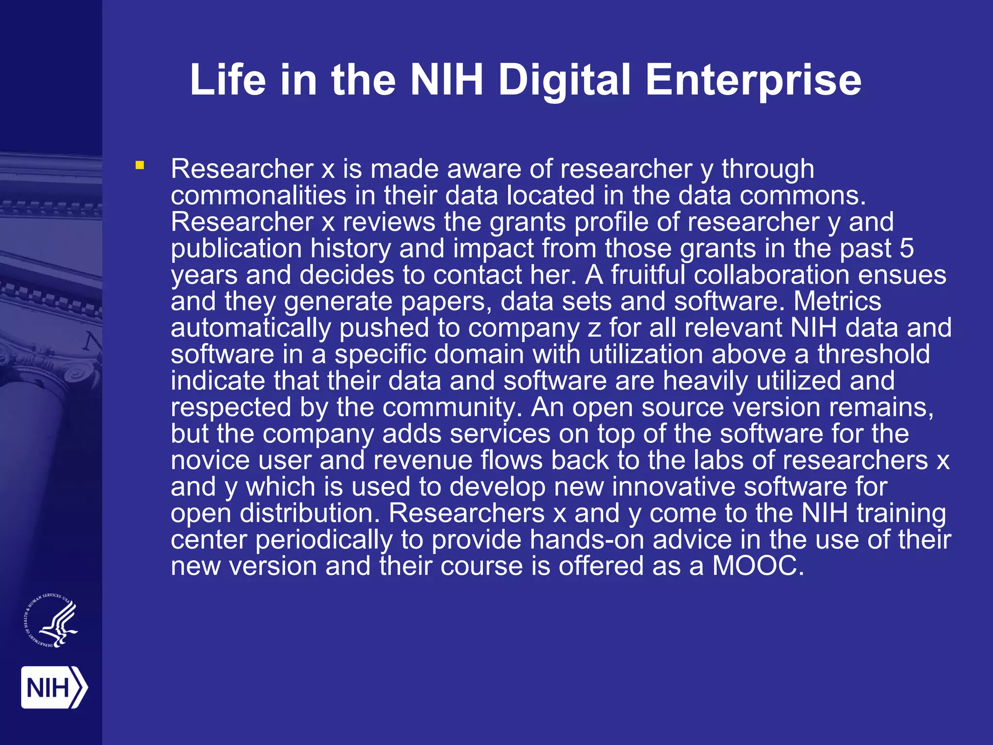 Life in the NIH Digital Enterprise
 Researcher x is made aware of researcher y through
commonalities in their data located in the data commons.
Researcher x reviews the grants profile of researcher y and
publication history and impact from those grants in the past 5
years and decides to contact her. A fruitful collaboration ensues
and they generate papers, data sets and software. Metrics
automatically pushed to company z for all relevant NIH data and
software in a specific domain with utilization above a threshold
indicate that their data and software are heavily utilized and
respected by the community. An open source version remains,
but the company adds services on top of the software for the
novice user and revenue flows back to the labs of researchers x
and y which is used to develop new innovative software for
open distribution. Researchers x and y come to the NIH training
center periodically to provide hands-on advice in the use of their
new version and their course is offered as a MOOC.
 