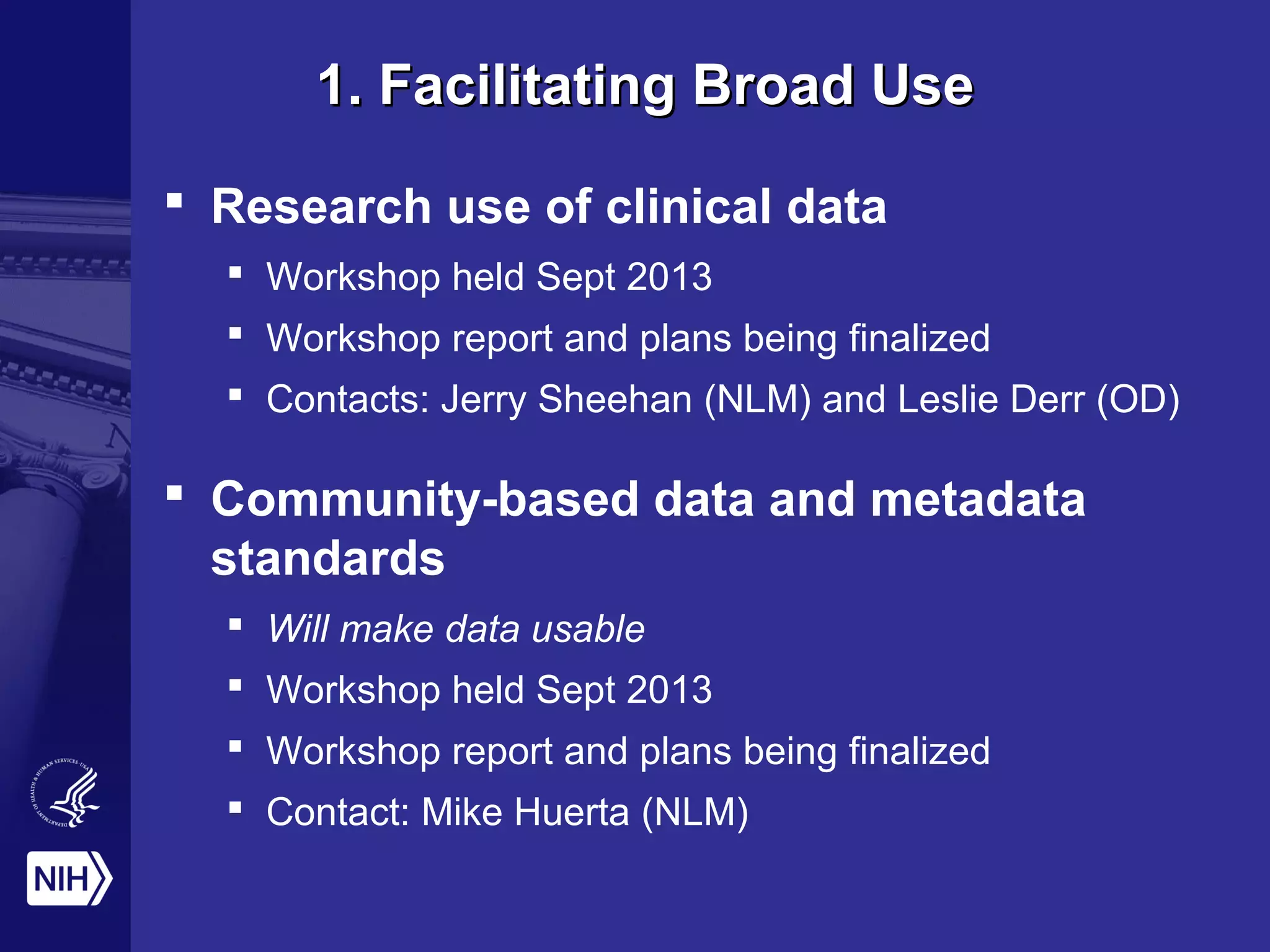 1. Facilitating Broad Use1. Facilitating Broad Use
 Research use of clinical data
 Workshop held Sept 2013
 Workshop report and plans being finalized
 Contacts: Jerry Sheehan (NLM) and Leslie Derr (OD)
 Community-based data and metadata
standards
 Will make data usable
 Workshop held Sept 2013
 Workshop report and plans being finalized
 Contact: Mike Huerta (NLM)
 