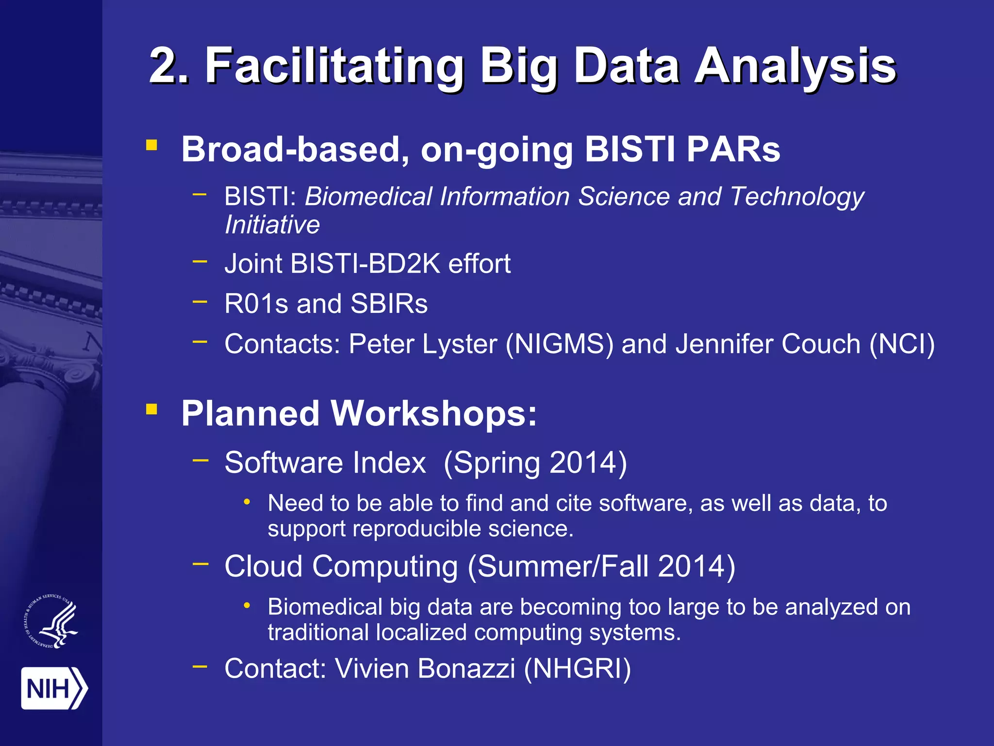 2. Facilitating Big Data Analysis2. Facilitating Big Data Analysis
 Broad-based, on-going BISTI PARs
– BISTI: Biomedical Information Science and Technology
Initiative
– Joint BISTI-BD2K effort
– R01s and SBIRs
– Contacts: Peter Lyster (NIGMS) and Jennifer Couch (NCI)
 Planned Workshops:
– Software Index (Spring 2014)
• Need to be able to find and cite software, as well as data, to
support reproducible science.
– Cloud Computing (Summer/Fall 2014)
• Biomedical big data are becoming too large to be analyzed on
traditional localized computing systems.
– Contact: Vivien Bonazzi (NHGRI)
 