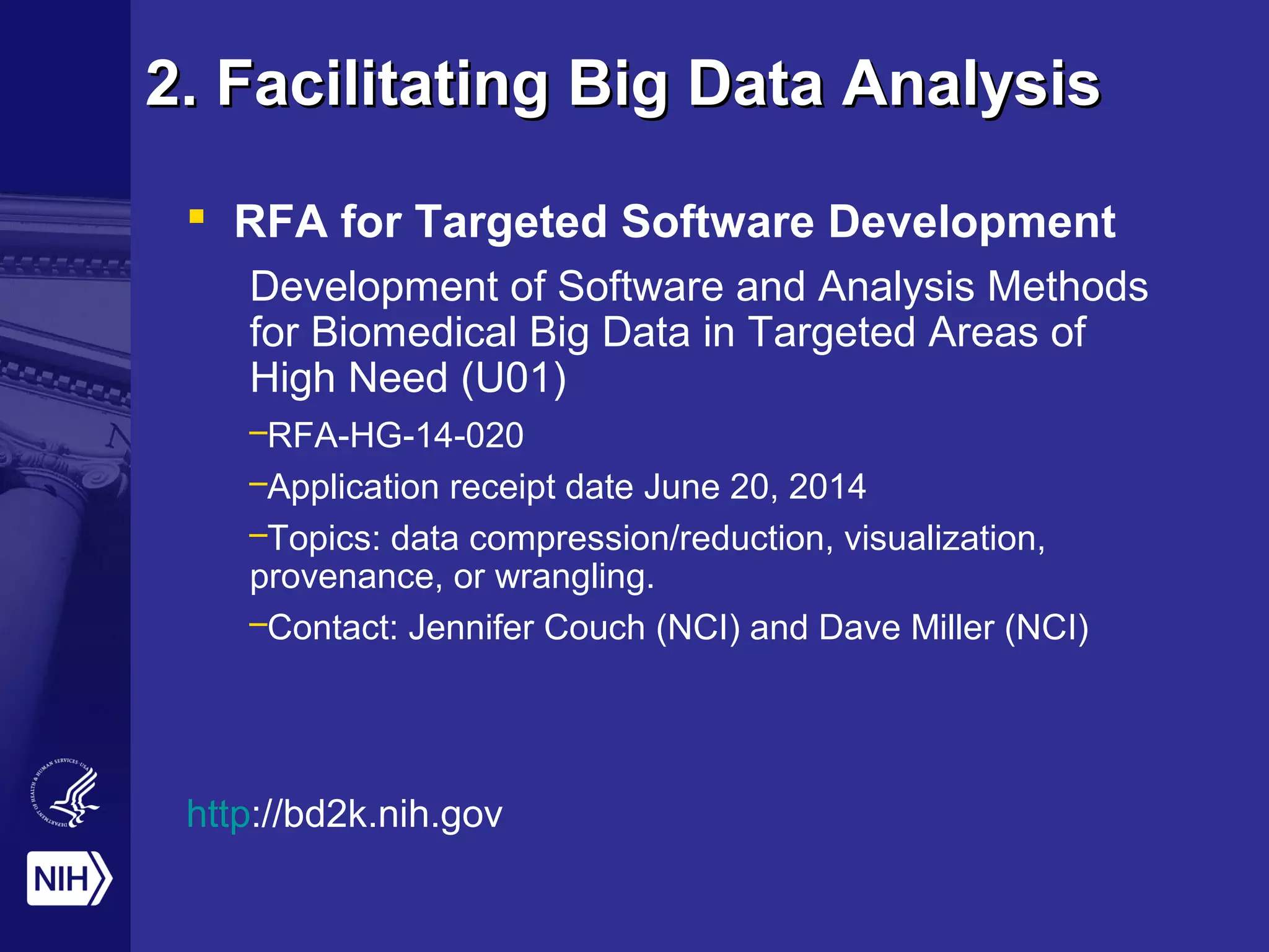 2. Facilitating Big Data Analysis2. Facilitating Big Data Analysis
 RFA for Targeted Software Development
Development of Software and Analysis Methods
for Biomedical Big Data in Targeted Areas of
High Need (U01)
–RFA-HG-14-020
–Application receipt date June 20, 2014
–Topics: data compression/reduction, visualization,
provenance, or wrangling.
–Contact: Jennifer Couch (NCI) and Dave Miller (NCI)
http://bd2k.nih.gov
 