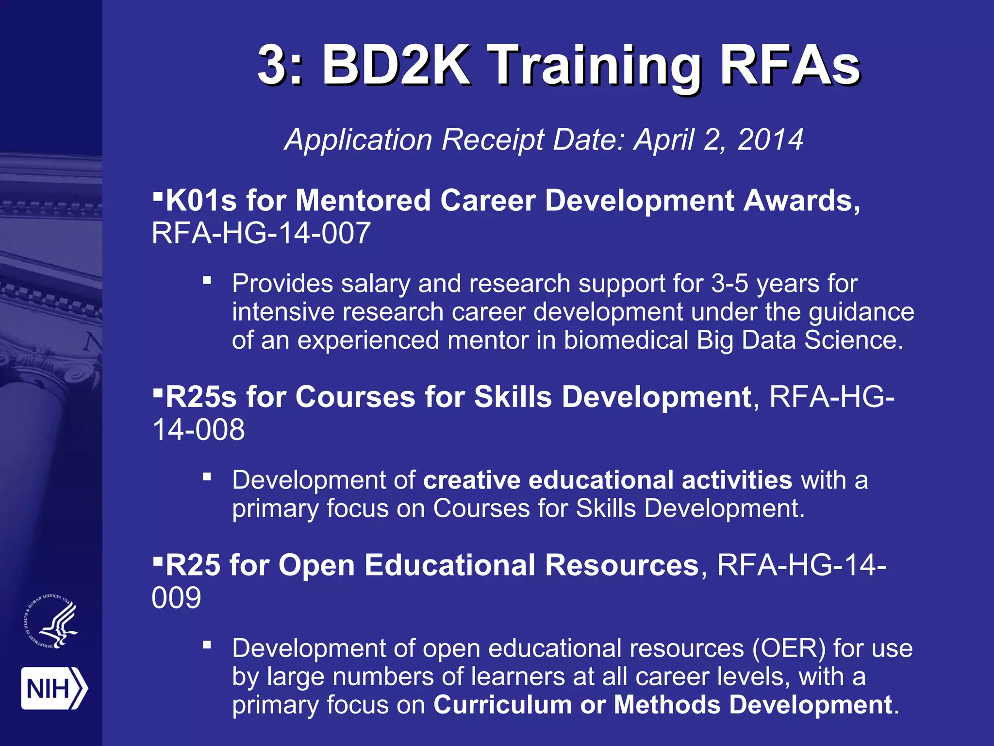 3: BD2K Training RFAs3: BD2K Training RFAs
Application Receipt Date: April 2, 2014
K01s for Mentored Career Development Awards,
RFA-HG-14-007
 Provides salary and research support for 3-5 years for
intensive research career development under the guidance
of an experienced mentor in biomedical Big Data Science.
R25s for Courses for Skills Development, RFA-HG-
14-008
 Development of creative educational activities with a
primary focus on Courses for Skills Development.
R25 for Open Educational Resources, RFA-HG-14-
009
 Development of open educational resources (OER) for use
by large numbers of learners at all career levels, with a
primary focus on Curriculum or Methods Development.
 