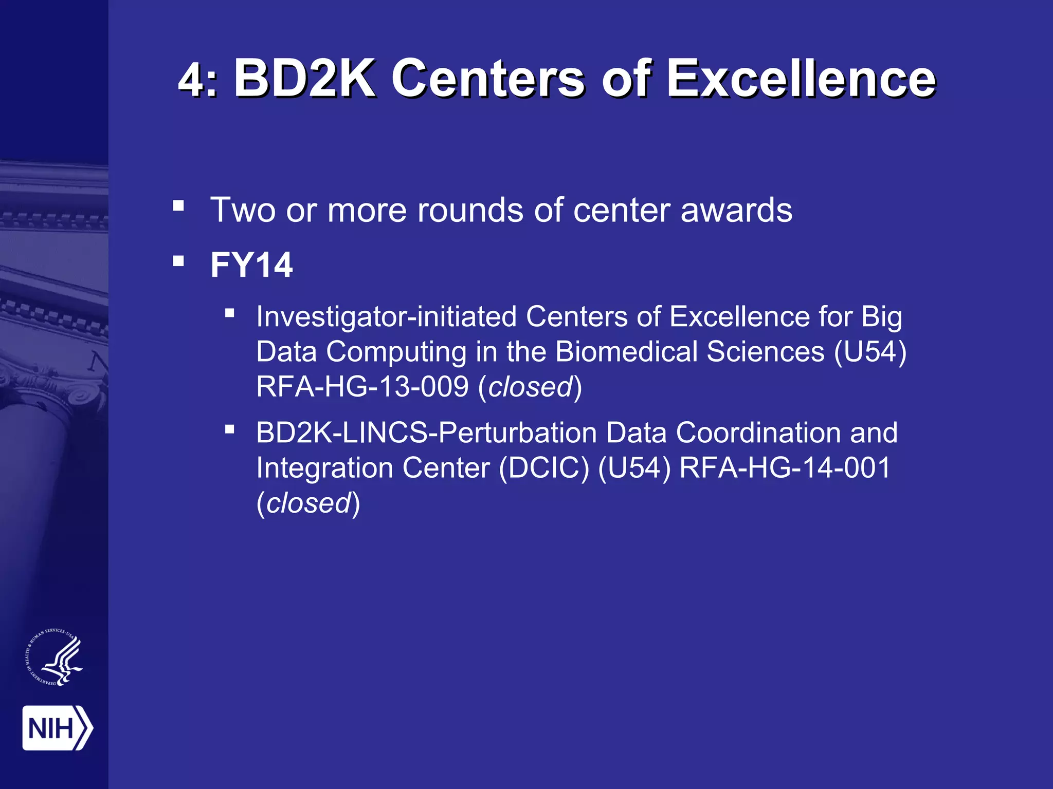 4:4: BD2K Centers of ExcellenceBD2K Centers of Excellence
 Two or more rounds of center awards
 FY14
 Investigator-initiated Centers of Excellence for Big
Data Computing in the Biomedical Sciences (U54)
RFA-HG-13-009 (closed)
 BD2K-LINCS-Perturbation Data Coordination and
Integration Center (DCIC) (U54) RFA-HG-14-001
(closed)
 