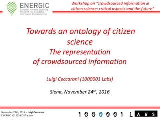 Workshop on “crowdsourced information &
citizen science: critical aspects and the future”
November 25th, 2016 – Luigi Ceccaroni
ENERGIC IC1203 COST action
Towards an ontology of citizen
science
The representation
of crowdsourced information
Luigi Ceccaroni (1000001 Labs)
Siena, November 24th, 2016
 