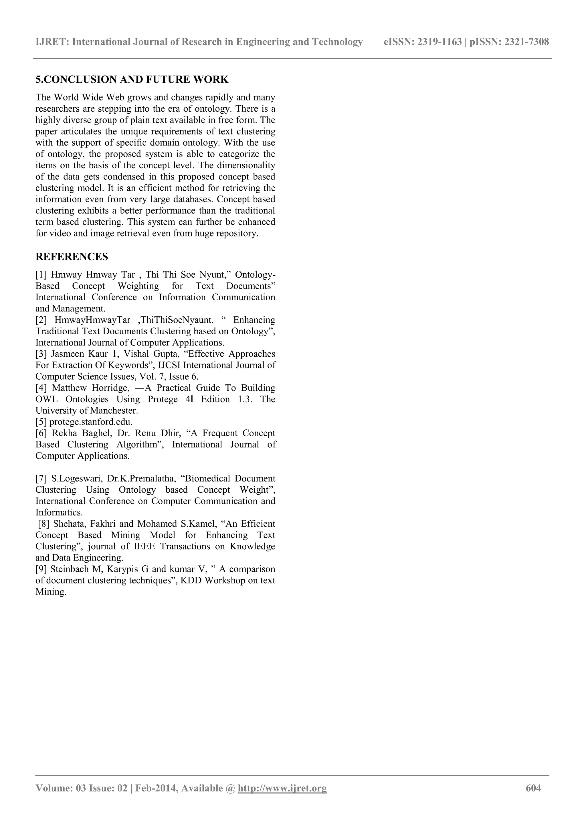 IJRET: International Journal of Research in Engineering and Technology eISSN: 2319-1163 | pISSN: 2321-7308
_______________________________________________________________________________________
Volume: 03 Issue: 02 | Feb-2014, Available @ http://www.ijret.org 604
5.CONCLUSION AND FUTURE WORK
The World Wide Web grows and changes rapidly and many
researchers are stepping into the era of ontology. There is a
highly diverse group of plain text available in free form. The
paper articulates the unique requirements of text clustering
with the support of specific domain ontology. With the use
of ontology, the proposed system is able to categorize the
items on the basis of the concept level. The dimensionality
of the data gets condensed in this proposed concept based
clustering model. It is an efficient method for retrieving the
information even from very large databases. Concept based
clustering exhibits a better performance than the traditional
term based clustering. This system can further be enhanced
for video and image retrieval even from huge repository.
REFERENCES
[1] Hmway Hmway Tar , Thi Thi Soe Nyunt,” Ontology-
Based Concept Weighting for Text Documents”
International Conference on Information Communication
and Management.
[2] HmwayHmwayTar ,ThiThiSoeNyaunt, “ Enhancing
Traditional Text Documents Clustering based on Ontology”,
International Journal of Computer Applications.
[3] Jasmeen Kaur 1, Vishal Gupta, “Effective Approaches
For Extraction Of Keywords”, IJCSI International Journal of
Computer Science Issues, Vol. 7, Issue 6.
[4] Matthew Horridge, ―A Practical Guide To Building
OWL Ontologies Using Protege 4‖ Edition 1.3. The
University of Manchester.
[5] protege.stanford.edu.
[6] Rekha Baghel, Dr. Renu Dhir, “A Frequent Concept
Based Clustering Algorithm”, International Journal of
Computer Applications.
[7] S.Logeswari, Dr.K.Premalatha, “Biomedical Document
Clustering Using Ontology based Concept Weight”,
International Conference on Computer Communication and
Informatics.
[8] Shehata, Fakhri and Mohamed S.Kamel, “An Efficient
Concept Based Mining Model for Enhancing Text
Clustering”, journal of IEEE Transactions on Knowledge
and Data Engineering.
[9] Steinbach M, Karypis G and kumar V, ” A comparison
of document clustering techniques”, KDD Workshop on text
Mining.
 