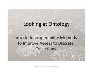 Looking at Ontology Intro to Interoperability Methods to Improve Access to Discrete Collections LSC 606 Executive Summary E McLean 
