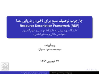 ١٨ ‫از‬ ١ ‫ﺻﻔﺤﮥ‬
‫ﻣﻌﻨﺎ‬ ‫ﺑﺎزﯾﺎﺑﯽ‬ ‫و‬ ‫ذﺧﯿﺮه‬ ‫ﺑﺮای‬ ‫ﻣﻨﺒﻊ‬ ‫ﺗﻮﺻﯿﻒ‬ ‫ﭼﺎرﭼﻮب‬
Resource Description Framework (RDF)
‫ﮐﺎﻣﭙﯿﻮﺗﺮ‬ ‫ﻋﻠﻮم‬ ‫و‬ ‫ﻣﻬﻨﺪﺳﯽ‬ ‫داﻧﺸﮑﺪۀ‬ - ‫ﺑﻬﺸﺘﯽ‬ ‫ﺷﻬﯿﺪ‬ ‫داﻧﺸﮕﺎه‬
«‫ﺷﻨﺎﺳﯽ‬‫ﻫﺴﺘﺎن‬ ‫و‬ ‫داﻧﺶ‬ ‫»ﻣﻬﻨﺪﺳﯽ‬
:‫ﭘﺪﯾﺪآورﻧﺪه‬
‫ﺻﺪرﻧﮋاد‬ ‫ﺳﯿﺪﻣﺤﻤﺪﻣﺴﻌﻮد‬
١٣٩٩ ‫ﻓﺮوردﯾﻦ‬ ١٧
‫ﻣﻌﻨﺎ‬ ‫ﺑﺎزﯾﺎﺑﯽ‬ ‫و‬ ‫ذﺧﯿﺮه‬ ‫ﺑﺮای‬ ‫ﻣﻨﺒﻊ‬ ‫ﺗﻮﺻﯿﻒ‬ ‫ﭼﺎرﭼﻮب‬ ‫ﺻﺪرﻧﮋاد‬ ‫ﺳﯿﺪﻣﺤﻤﺪﻣﺴﻌﻮد‬ :‫ﭘﺪﯾﺪآورﻧﺪه‬
 