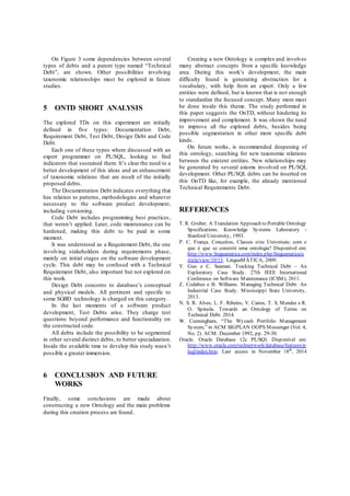 On Figure 3 some dependencies between several 
types of debts and a parent type named “Technical 
Debt”, are shown. Other possibilities involving 
taxonomic relationships must be explored in future 
studies. 
5 ONTD SHORT ANALYSIS 
The explored TDs on this experiment are initially 
defined in five types: Documentation Debt, 
Requirement Debt, Test Debt, Design Debt and Code 
Debt. 
Each one of these types where discussed with an 
expert programmer on PL/SQL, looking to find 
indicators that sustained them. It’s clear the need to a 
better development of this ideas and an enhancement 
of taxonomic relations that are result of the initially 
proposed debts. 
The Documentation Debt indicates everything that 
has relation to patterns, methodologies and whatever 
necessary to the software product development, 
including versioning. 
Code Debt includes programming best practices, 
that weren’t applied. Later, code maintenance can be 
hardened, making this debt to be paid in some 
moment. 
It was understood as a Requirement Debt, the one 
involving stakeholders during requirements phase, 
mainly on initial stages on the software development 
cycle. This debt may be confused with a Technical 
Requirement Debt, also important but not explored on 
this work. 
Design Debt concerns to database’s conceptual 
and physical models. All pertinent and specific to 
some SGBD technology is charged on this category. 
In the last moments of a software product 
development, Test Debts arise. They charge test 
questions beyond performance and functionality on 
the constructed code. 
All debts include the possibility to be segmented 
in other several distinct debts, to better specialization. 
Inside the available time to develop this study wasn’t 
possible a greater immersion. 
6 CONCLUSION AND FUTURE 
WORKS 
Finally, some conclusions are made about 
constructing a new Ontology and the main problems 
during this creation process are found. 
Creating a new Ontology is complex and involves 
many abstract concepts from a specific knowledge 
area. During this work’s development, the main 
difficulty found is generating abstraction for a 
vocabulary, with help from an expert. Only a few 
entities were defined, but is known that is not enough 
to standardize the focused concept. Many more must 
be done inside this theme. The study performed in 
this paper suggests the OnTD, without hindering its 
improvement and complement. It was shown the need 
to improve all the explored debts, besides being 
possible segmentation in other more specific debt 
kinds. 
On future works, is recommended deepening of 
this ontology, searching for new taxonomic relations 
between the existent entities. New relationships may 
be generated by several axioms involved on PL/SQL 
development. Other PL/SQL debts can be inserted on 
this OnTD like, for example, the already mentioned 
Technical Requirements Debt. 
REFERENCES 
T. R. Gruber. A Translation Approach to Portable Ontology 
Specifications. Knowledge Systems Laboratory - 
Stanford University, 1993. 
P. C. França. Conceitos, Classes e/ou Universais: com o 
que é que se constrói uma ontologia? Disponível em: 
http://www.linguamatica.com/index.php/linguamatica/a 
rticle/view/10/13. LinguaMÁTICA, 2009. 
Y. Guo e C. Seaman. Tracking Technical Debt – An 
Exploratory Case Study. 27th IEEE International 
Conference on Software Maintenance (ICSM), 2011. 
Z. Codabux e B. Williams. Managing Technical Debt: An 
Industrial Case Study. Mississippi State University, 
2013. 
N. S. R. Alves, L. F. Ribeiro, V. Caires, T. S. Mendes e R. 
O. Spínola. Towards an Ontology of Terms on 
Technical Debt. 2014. 
W. Cunningham, “The Wycash Portfolio Management 
System,” in ACM SIGPLAN OOPS Messenger (Vol. 4, 
No. 2). ACM. December 1992, pp. 29-30. 
Oracle. Oracle Database 12c PL/SQl. Disponível em: 
http://www.oracle.com/technetwork/database/features/p 
lsql/index.htm. Last access in November 18th, 2014 
 
