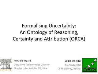 Formalising	
  Uncertainty:	
  	
  
   An	
  Ontology	
  of	
  Reasoning,	
  
Certainty	
  and	
  A9ribu<on	
  (ORCA)	
  


Anita	
  de	
  Waard	
                                      Jodi	
  Schneider	
  
Disrup<ve	
  Technologies	
  Director	
                  PhD	
  Researcher	
  
Elsevier	
  Labs,	
  Jericho,	
  VT,	
  USA	
     DERI,	
  Galway,	
  Ireland	
  
	
                                                                           	
  
 