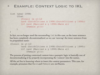 (ist (year 1998)   (that    (forall (x y)(if    (and (DutchCitizen x 1998)(DutchCitizen y 1998))   (if (and (Married x y 1998)(Male x))   (Female y))))   ) ) In fact, we no longer need the surrounding  ist  in this case, as the inner sentence has been completely  decontextualized , so we can 'unwrap' the inner sentence from its proposition name: (forall (x y)(if    (and (DutchCitizen x 1998)(DutchCitizen y 1998))   (if (and (Married x y 1998)(Male x))   (Female y)))) The process of putting contextual content into a panoptic logic is basically one of decontextualizing it by properly incorporating the 'context' into the names.  All the art lies in knowing where to insert the context parameters. This case, for example, presumes that  Male  and  Female  are  not  fluents. Example: Context Logic to IKL 
