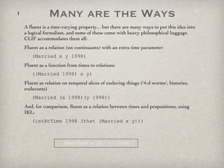 Many are the Ways A fluent is a time-varying property... but there are many ways to put this idea into a logical formalism, and some of these come with heavy philosophical baggage. CLIF accommodates them all: Fluent as a relation (on continuants) with an extra time parameter: (Married x y 1998) Fluent as a function from times to relations: ((Married 1998) x y) Fluent as relation on temporal slices of enduring things ('4-d worms', histories, endurants) (Married (x 1998)(y 1998)) And, for comparison, fluent as a relation between times and propositions, using IKL: (istAtTime 1998 (that (Married x y))) (Married x y)  +  1998 
