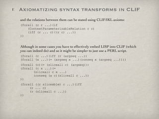 Axiomatizing syntax transforms in CLIF and the relations between them can be stated using CLIF/IKL axioms:  (forall (c r ...)(if    (ContextParameterizableRelation r c)   (iff (r ... c)((r c) ...)) )) Although in some cases you have to effectively embed LISP into CLIF (which you can indeed do) and so it might be simpler to just use a PERL script. (forall (r ...)(iff (r (argseq ...)) (forall (x ...)(= (argseq x ...)(conseq x (argseq ...)))) (forall (c)(= (sliceall c) (argseq))) (forall (c x ...)(=    (sliceall c x ...)   (conseq (x c)(sliceall c ...)) )) (forall ((r sliceable) c ...)(iff    (r ... c)   (r (sliceall c ...)) )) 