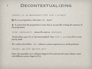 Decontextualizing (forall (c (p decontext))(iff (ist c p)(p))) Q:  If  p  is a proposition, what does  (p)  mean?  A:   It asserts that the proposition is true: that is, its just like writing the sentence of the proposition.  ((that <sentence>))   means the same as  <sentence> So the above says: if  p  is 'decontextualized', then  (ist c p)  is true iff  p  is true just by itself.  We could in fact define  ist  without a context argument as a truth predicate: (forall (p)(iff (p)(ist p))) Note, this quantifies over relations (legal in CL) and uses the same relation name with different arities (legal in CL).  
