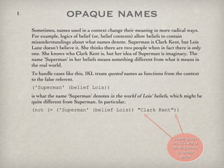 opaque names Sometimes, names used in a context change their meaning in more radical ways. For example, logics of belief (or, belief contexts) allow beliefs to contain misunderstandings about what names denote. Superman is Clark Kent, but Lois Lane doesn't believe it. She thinks there are two people when in fact there is only one. She knows who Clark Kent is, but her idea of Superman is imaginary. The name 'Superman' in her beliefs means something different from what it means in the real world.  To handle cases like this, IKL treats  quoted  names as functions from the context to the false referent.  ('Superman' (belief Lois))  is what the name 'Superman' denotes  in the world of Lois' beliefs , which might be quite different from Superman. In particular, (not (= ('Superman' (belief Lois)) "Clark Kent")) double quotes are CL's way of allowing names to contain spaces 
