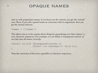 opaque names Just as with proposition names, if you leave out the context, you get the 'normal' case. Here, if you call a quoted name as a function with no arguments, then you get the normal referent: <name> = ('<name>') This allows one to write axioms about things by quantifying over their names, i.e. over character sequences. For example, we can define a 'transparent context' as one that uses all names correctly: (forall (c)(iff (TransparentContext c)   (forall ((s charseq))(= (s)(s c))) ) Note the restriction of the inner quantifier to character sequences.  