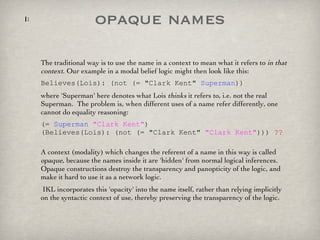 opaque names The traditional way is to use the name in a context to mean what it refers to  in that context . Our example in a modal belief logic might then look like this: Believes(Lois): (not (= "Clark Kent"  Superman )) where 'Superman' here denotes what Lois  thinks  it refers to, i.e. not the real Superman.  The problem is, when different uses of a name refer differently, one cannot do equality reasoning: (=  Superman   "Clark Kent" )  (Believes(Lois): (not (= "Clark Kent"  "Clark Kent" )))  ?? A context (modality) which changes the referent of a name in this way is called  opaque , because the names inside it are 'hidden' from normal logical inferences. Opaque constructions destroy the transparency and panopticity of the logic, and make it hard to use it as a network logic. IKL incorporates this 'opacity' into the name itself, rather than relying implicitly on the syntactic context of use, thereby preserving the transparency of the logic.  