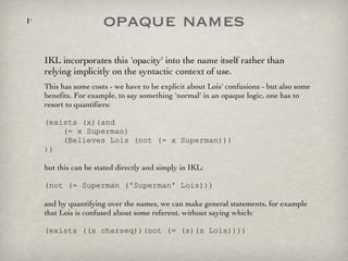 opaque names IKL incorporates this 'opacity' into the name itself rather than relying implicitly on the syntactic context of use.  This has some costs - we have to be explicit about Lois' confusions - but also some benefits. For example, to say something 'normal' in an opaque logic, one has to resort to quantifiers: (exists (x)(and    (= x Superman)   (Believes Lois (not (= x Superman)))  )) but this can be stated directly and simply in IKL: (not (= Superman ('Superman' Lois))) and by quantifying over the names, we can make general statements, for example that Lois is confused about some referent, without saying which: (exists ((s charseq))(not (= (s)(s Lois)))) 