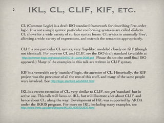 IKL, CL, CLIF, KIF, etc. CL (Common Logic) is a draft ISO standard framework for describing first-order logic. It is not a single syntax: particular conforming syntaxes are called  dialects . CL allows for a wide variety of surface syntax forms. CL syntax is unusually 'free', allowing a wide variety of expressions, and extends the semantics appropriately.  CLIF is one particular CL syntax, very 'lisp-like', modeled closely on KIF (though not identical). For more on CL and CLIF, see the ISO draft standard (available at  http://common-logic.org/docs/cl/24707-21-June-2006.pdf   Please do not cite until final ISO approval.) Many of the examples in this talk are written in CLIF syntax. KIF is a venerable early 'standard' logic, the ancestor of CL. Historically, the KIF project was the precursor of all the rest of this stuff, and many of the same people were involved. See  http://logic.stanford.edu/kif/kif.html   IKL is a recent extension of CL, very similar to CLIF, not yet 'standard' but in active use. This talk will focus on IKL, but will illustrate a lot about CLIF, and hence about CL, along the way. Development of IKL was supported by ARDA under the IKRIS program. For more on IKL, including many examples, see  http://www.ihmc.us/users/phayes/IKL/GUIDE/GUIDE.html   