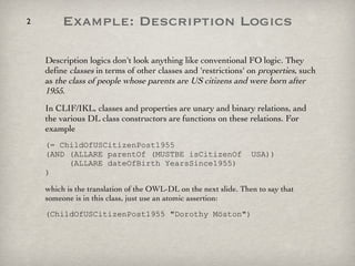 Example: Description Logics Description logics don't look anything like conventional FO logic. They define  classes  in terms of other classes and 'restrictions' on  properties , such as  the class of people whose parents are US citizens and were born after 1955 .  In CLIF/IKL, classes and properties are unary and binary relations, and the various DL class constructors are functions on these relations. For example (= ChildOfUSCitizenPost1955  (AND (ALLARE parentOf (MUSTBE isCitizenOf  USA))   (ALLARE dateOfBirth YearsSince1955) ) which is the translation of the OWL-DL on the next slide. Then to say that someone is in this class, just use an atomic assertion: (ChildOfUSCitizenPost1955 "Dorothy Möston") 