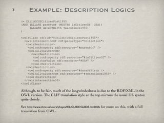 (= ChildOfUSCitizenPost1955  (AND (ALLARE parentOf (MUSTBE isCitizenOf  USA))   (ALLARE dateOfBirth YearsSince1955) ) <owl:Class rdf:id="#ChildOfUSCitizenPost1955">   <owl:intersectionOf rdf:parseType="Collection">   <owl:Restriction>   <owl:onProperty rdf:resource="#parentOf" />   <owl:allValuesFrom>   <owl:Restriction>   <owl:onProperty rdf:resource="#isCitizenOf" />   <owl:hasValue rdf:resource="#USA" />   </owl:Restriction>   <owl:Restriction>   <owl:onProperty rdf:resource="#dateOfBirth />   <owl:allvaluesFrom rdf:resource="#YearsSince1955" />   </owl:Restriction>   </owl:intersectionOf> </owl:Class> Although, to be fair, much of the longwindedness is due to the RDF/XML in the OWL version. The CLIF translation style at the top mirrors the usual DL syntax quite closely.  See  http://www.ihmc.us/users/phayes/IKL/GUIDE/GUIDE.html#dls  for more on this, with a full translation from OWL. Example: Description Logics 