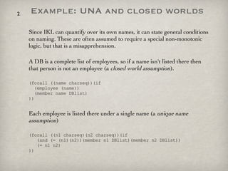 Example: UNA and closed worlds Since IKL can quantify over its own names, it can state general conditions on naming. These are often assumed to require a special non-monotonic logic, but that is a misapprehension. A DB is a complete list of employees, so if a name isn't listed there then that person is not an employee (a  closed world assumption ).  (forall ((name charseq))(if    (employee (name))    (member name DBlist)  )) Each employee is listed there under a single name (a  unique name   assumption ) (forall ((n1 charseq)(n2 charseq))(if    (and (= (n1)(n2))(member n1 DBlist)(member n2 DBlist))   (= n1 n2)  )) 