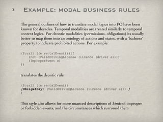 Example: modal business rules The general outlines of how to translate modal logics into FO have been known for decades. Temporal modalities are treated similarly to temporal context logics. For deontic modalities (permissions, obligations) its usually better to map them into an ontology of actions and states, with a 'badness' property to indicate prohibited actions. For example: (forall ((e rentalEvent))(if    (not (ValidDrivingLicense (licence (driver e))))    (ImproperEvent e) )) translates the deontic rule (forall ((e rentalEvent))  [Obligatory:  (ValidDrivingLicence (licence (driver e)))  ] ) This style also allows for more nuanced descriptions of  kinds  of improper or forbidden events, and the circumstances which surround them. 