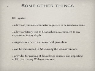 Some other things IKL syntax: = allows  any  unicode character sequence to be used as a name = allows arbitrary text to be attached as a comment to any expression, to any depth = supports restricted and numerical quantifiers = can be transmitted in XML using the CL conventions = provides for naming of 'knowledge sources' and importing of IKL text, using Web conventions. 
