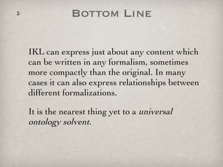 Bottom Line IKL can express just about any content which can be written in any formalism, sometimes more compactly than the original. In many cases it can also express relationships between different formalizations.  It is the nearest thing yet to a  universal ontology solvent .  
