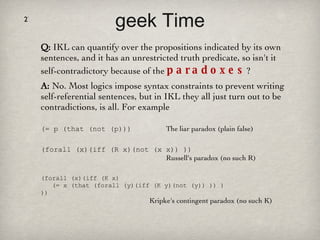 geek Time Q:  IKL can quantify over the propositions indicated by its own sentences, and it has an unrestricted truth predicate, so isn't it self-contradictory because of the  paradoxes ?  A:  No. Most logics impose syntax constraints to prevent writing self-referential sentences, but in IKL they all just turn out to be contradictions, is all. For example (= p (that (not (p)))  The liar paradox (plain false) (forall (x)(iff (R x)(not (x x)) ))    Russell's paradox (no such R) (forall (x)(iff (K x)   (= x (that (forall (y)(iff (K y)(not (y)) )) ) )) Kripke's contingent paradox (no such K) 