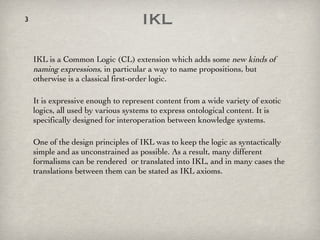 IKL  IKL is a Common Logic (CL) extension which adds some  new kinds of naming expressions , in particular a way to name propositions, but otherwise is a classical first-order logic.  It is expressive enough to represent content from a wide variety of exotic logics, all used by various systems to express ontological content. It is specifically designed for interoperation between knowledge systems.  One of the design principles of IKL was to keep the logic as syntactically simple and as unconstrained as possible. As a result, many different formalisms can be rendered  or translated into IKL, and in many cases the translations between them can be stated as IKL axioms. 