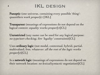 IKL design Panoptic  (one universe, containing every possible 'thing':  quantifiers work properly ) [IKL] Transparent  (meanings of expressions do not depend on the logical context:  equality works properly )[CL] Unrestricted  (any name can be used for any logical purpose:  no type/sort checking, few 'legality' constraints )[CL] Uses  ordinary logic  (not modal, contextual, hybrid, partial, multivalued, free, whatever:  all the rest of the logic works properly )[CL] Is a  network logic  (meanings of expressions do not depend on their network location:  no lexical/syntactic negotiation )[CL] 