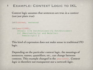 Example: Context Logic to IKL Context logic assumes that sentences are true  in a context  (not just plain  true ) ist ( context ,  sentence ) ist ( year(1998) ,    (forall ((?x DutchCitizen)(?y DutchCitizen))   (if (Married(?x,?y) and Male(?x))   Female(?y)))  ) This kind of expression does not make sense in traditional FO logic. Depending on the particular context logic, the meanings of sentences, names, quantifiers, etc., can change between contexts. This example changed in the  year(2000) .  Context logic is therefore not transparent nor a network logic. 