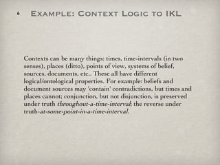 Contexts can be many things: times, time-intervals (in two senses), places (ditto), points of view, systems of belief, sources, documents, etc.. These all have different logical/ontological properties. For example: beliefs and document sources may 'contain' contradictions, but times and places cannot; conjunction, but not disjunction, is preserved under truth  throughout-a-time-interval ; the reverse under truth- at-some-point-in-a-time-interval . Example: Context Logic to IKL 
