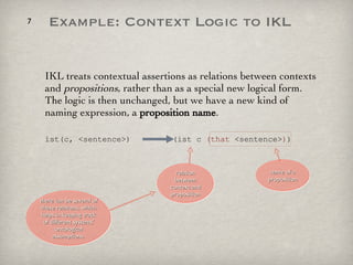 IKL treats contextual assertions as relations between contexts and  propositions , rather than as a special new logical form. The logic is then unchanged, but we have a new kind of naming expression, a  proposition name .  ist(c, <sentence>)  (ist c  (that  <sentence> ) ) name of a proposition relation between context and proposition Example: Context Logic to IKL there can be several of these relations, which helps in keeping track of different systems' ontological assumptions. 