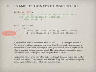 ist( year(1998) ,    (forall ((?x DutchCitizen)(?y DutchCitizen))   (if (and Married(?x,?y), Male(?x))   Female(?y)))  ) (ist (year 1998)   (that    (forall ((x DutchCitizen)(y DutchCitizen))   (if (and (Married x y)(Male x)) (Female y))   ) ) A proposition name is a sentence with  (that ... )  wrapped around it. Any sentence will do, no matter how complicated.  Any  such name denotes a proposition of some kind, although in some 'paradoxical' cases it might not be what it seems to be (more on this later). The names inside proposition names still refer as usual, and logical rules apply to them as usual. Proposition names are a new idea: but even though they are exotic names, they are still just  names . They refer to new kinds of thing, but they don't change the actual logic. All the rest of IKL is just common logic.  proposition name Example: Context Logic to IKL 