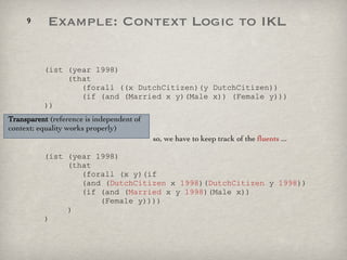 (ist (year 1998)   (that    (forall ((x DutchCitizen)(y DutchCitizen))   (if (and (Married x y)(Male x)) (Female y))) ))   so, we have to keep track of the  fluents  ... (ist (year 1998)   (that    (forall (x y)(if    (and ( DutchCitizen  x  1998 )( DutchCitizen  y  1998 ))   (if (and ( Married  x y  1998 )(Male x))   (Female y))))   ) ) Transparent  (reference is independent of context; equality works properly) Example: Context Logic to IKL 