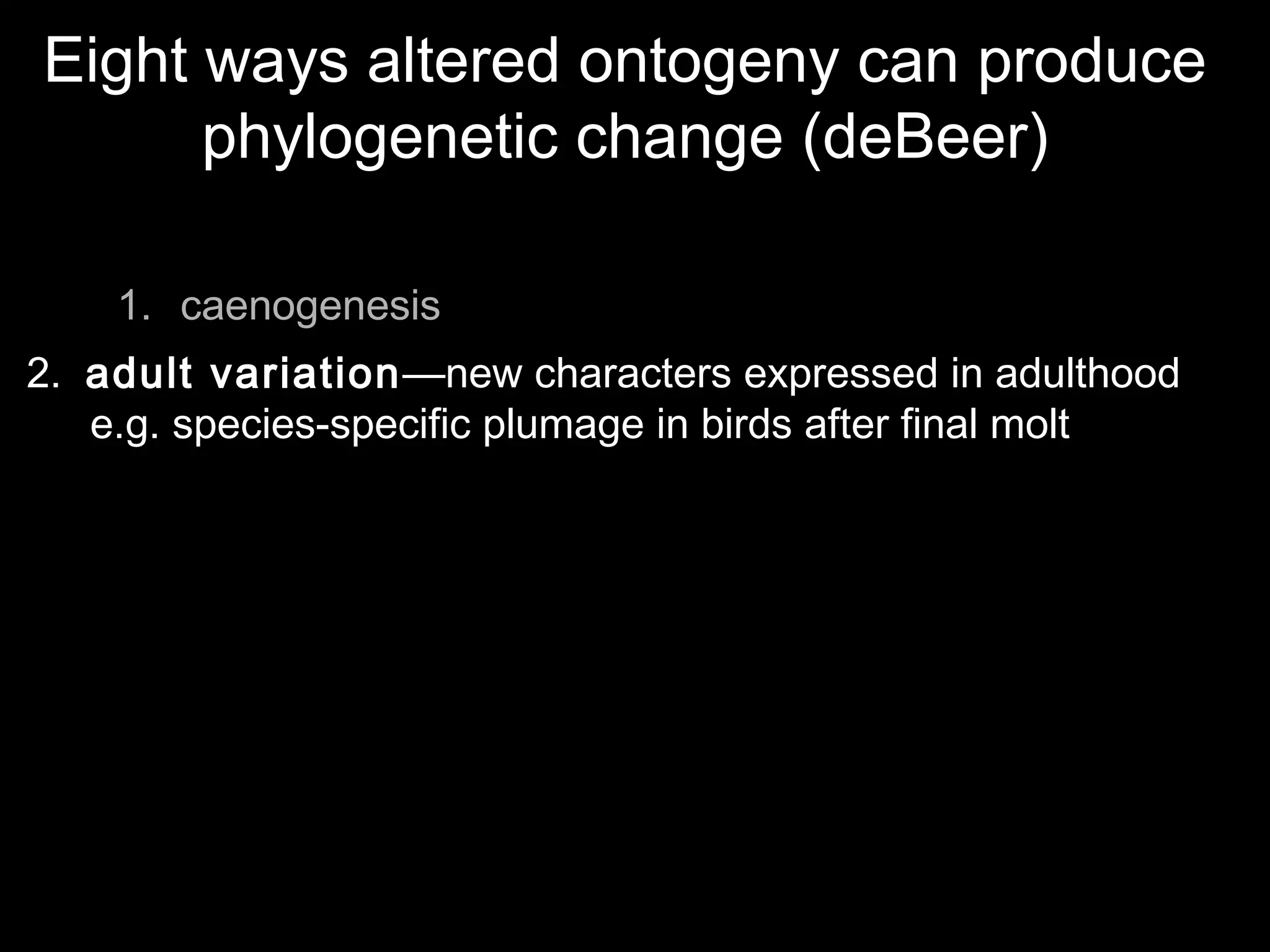 Eight ways altered ontogeny can produce
phylogenetic change (deBeer)
1. caenogenesis
2. adult variation—new characters expressed in adulthood
e.g. species-specific plumage in birds after final molt
 