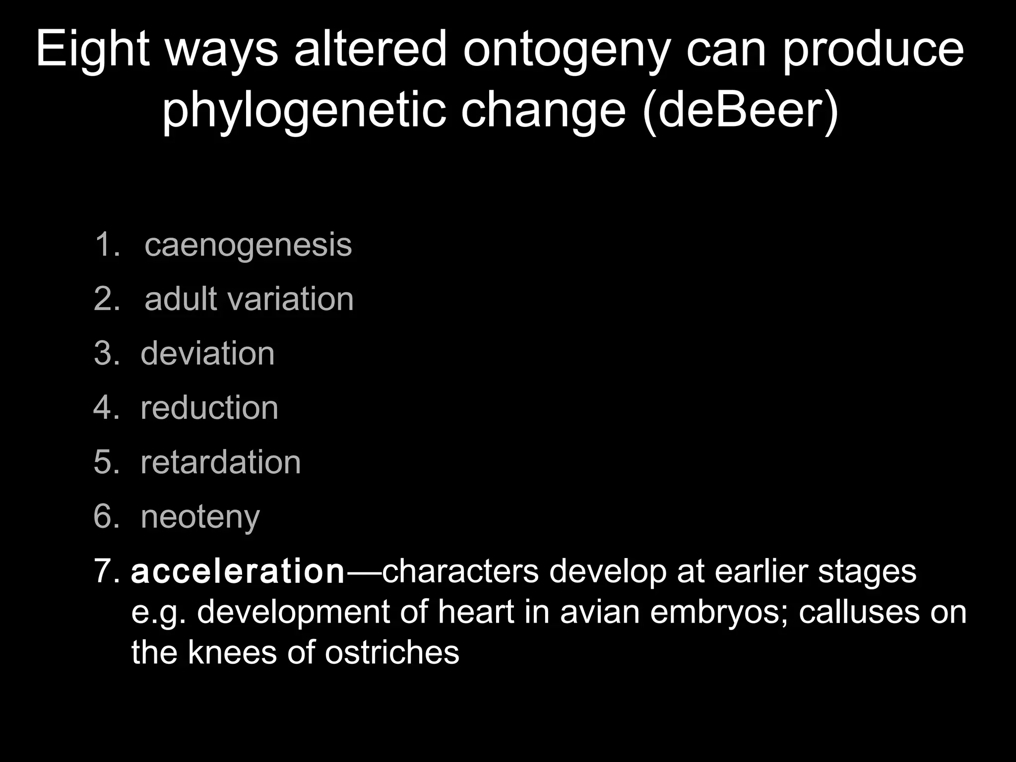 Eight ways altered ontogeny can produce
phylogenetic change (deBeer)
1. caenogenesis
2. adult variation
3. deviation
4. reduction
5. retardation
6. neoteny
7. acceleration—characters develop at earlier stages
e.g. development of heart in avian embryos; calluses on
the knees of ostriches
 