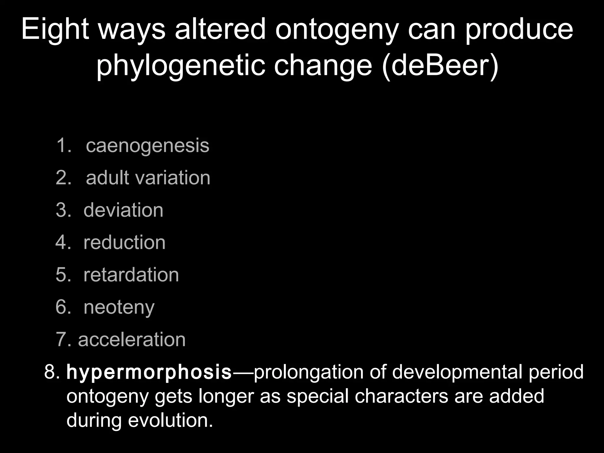 Eight ways altered ontogeny can produce
phylogenetic change (deBeer)
1. caenogenesis
2. adult variation
3. deviation
4. reduction
5. retardation
6. neoteny
7. acceleration
8. hypermorphosis—prolongation of developmental period
ontogeny gets longer as special characters are added
during evolution.
 