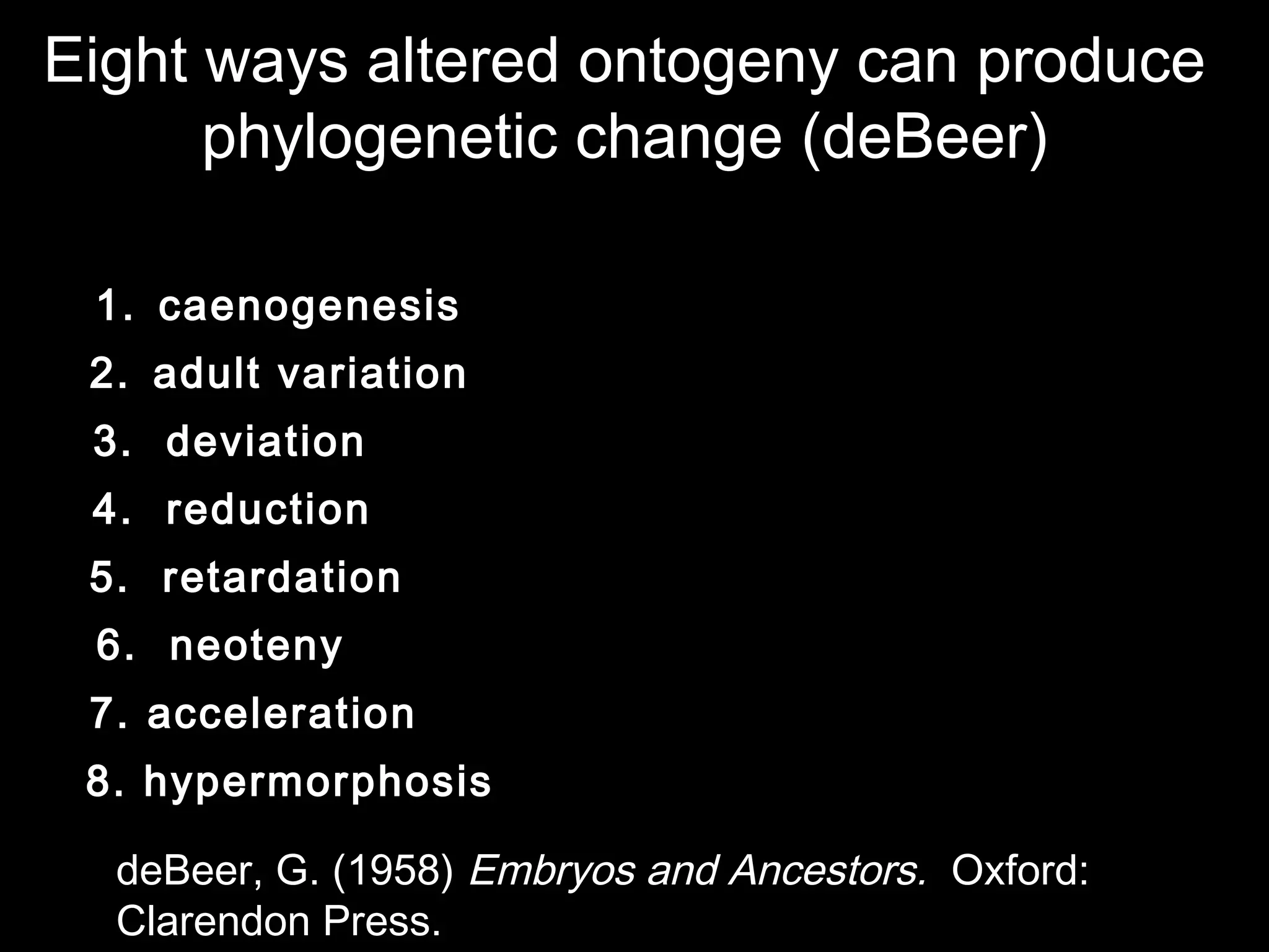 Eight ways altered ontogeny can produce
phylogenetic change (deBeer)
1. caenogenesis
2. adult variation
3. deviation
4. reduction
5. retardation
6. neoteny
7. acceleration
8. hypermorphosis
deBeer, G. (1958) Embryos and Ancestors. Oxford:
Clarendon Press.
 